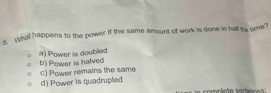 What happens to the power if the same amount of work is done in half the time?
a) Power is doubled
b) Power is halved
c) Power remains the same
d) Power is quadrupled