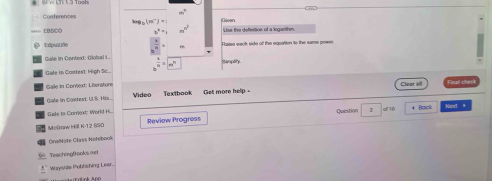 BFW LTI 1.3 Tools 
m^n 
Conferences Given.
log _b(m^n)= :
b^x=1 m^(n^2)
EBSCO Use the definition of a logarithm. 
Edpuzzle Raise each side of the equation to the same power.
 x/n = m
Gale In Context: Global I..  x/n = m^n Simplify. 
Gale In Context: High Sc.. 
Gale In Context: Literature Clear all Final check 
Gale In Context: U.S. His Video Textbook Get more help - 
Question 2 of 10 
Gale In Context: World H.. 4 Back Next 
McGraw Hill K-12 SSO Review Progress 
OneNote Class Notebook 
TeachingBooks.net 
Wayside Publishing Lear..