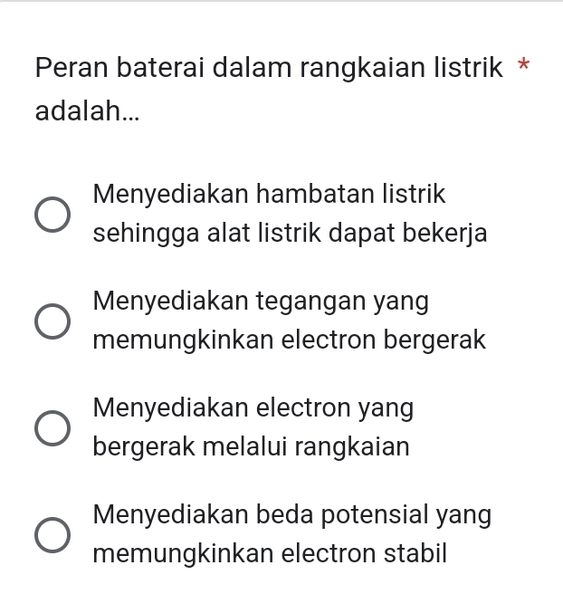 Peran baterai dalam rangkaian listrik *
adalah...
Menyediakan hambatan listrik
sehingga alat listrik dapat bekerja
Menyediakan tegangan yang
memungkinkan electron bergerak
Menyediakan electron yang
bergerak melalui rangkaian
Menyediakan beda potensial yang
memungkinkan electron stabil