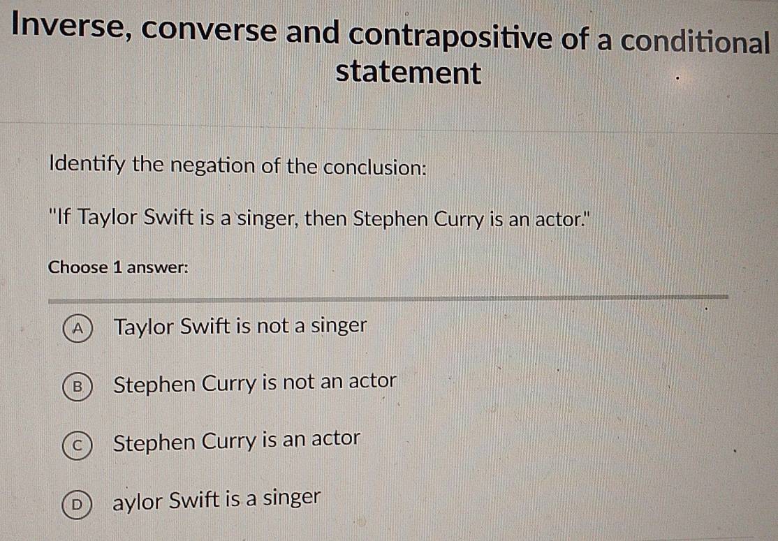 Inverse, converse and contrapositive of a conditional
statement
Identify the negation of the conclusion:
"If Taylor Swift is a singer, then Stephen Curry is an actor."
Choose 1 answer:
A Taylor Swift is not a singer
B) Stephen Curry is not an actor
c Stephen Curry is an actor
D aylor Swift is a singer