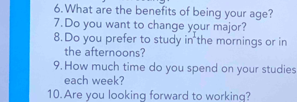 What are the benefits of being your age? 
7.Do you want to change your major? 
8.Do you prefer to study in the mornings or in 
the afternoons? 
9. How much time do you spend on your studies 
each week? 
10. Are you looking forward to working?