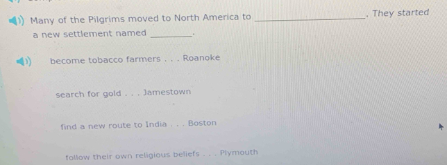 Many of the Pilgrims moved to North America to _. They started 
a new settlement named _. 
1) become tobacco farmers . . . Roanoke 
search for gold . . . Jamestown 
find a new route to India . . . Boston 
follow their own religious beliefs . . . Plymouth