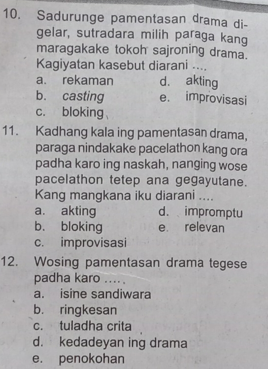 Sadurunge pamentasan drama di-
gelar, sutradara milih paraga kang
maragakake tokoh sajroning drama.
Kagiyatan kasebut diarani ....
a. rekaman d. akting
b. casting e. improvisasi
c. bloking
11. Kadhang kala ing pamentasan drama,
paraga nindakake pacelathon kang ora
padha karo ing naskah, nanging wose
pacelathon tetep ana gegayutane.
Kang mangkana iku diarani ....
a. akting d. impromptu
b. bloking e relevan
c. improvisasi
12. Wosing pamentasan drama tegese
padha karo ....
a. isine sandiwara
b. ringkesan
c. tuladha crita
d. kedadeyan ing drama
e. penokohan