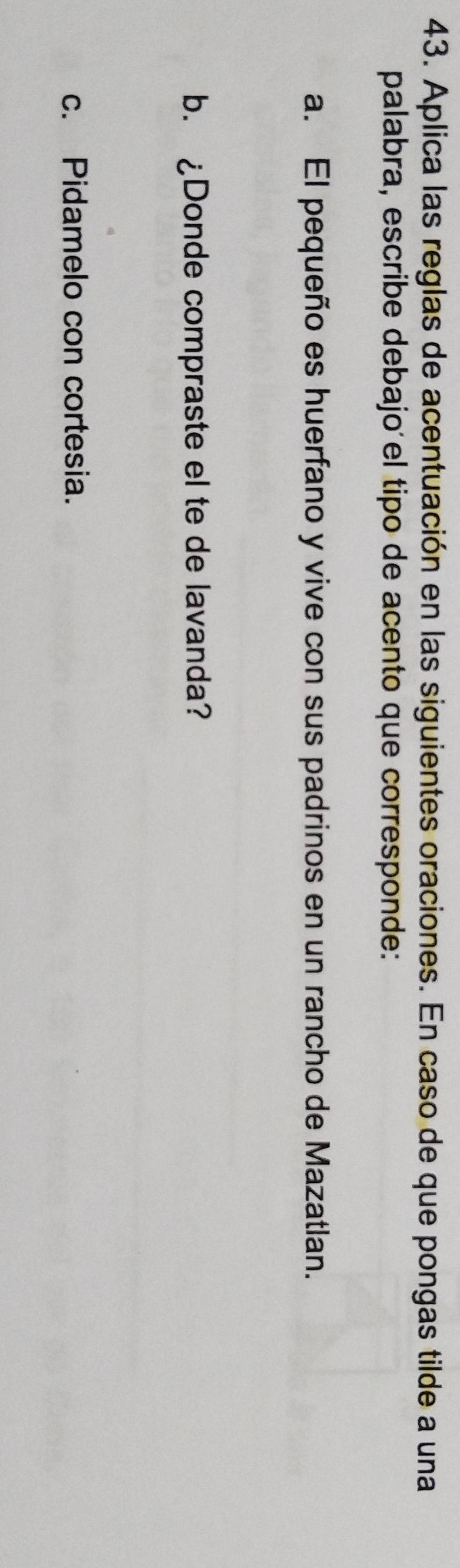 Aplica las reglas de acentuación en las siguientes oraciones. En caso de que pongas tilde a una 
palabra, escribe debajoíel tipo de acento que corresponde: 
a. El pequeño es huerfano y vive con sus padrinos en un rancho de Mazatlan. 
b. ¿Donde compraste el te de lavanda? 
c. Pidamelo con cortesia.