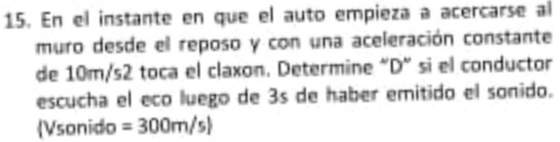 En el instante en que el auto empieza a acercarse al 
muro desde el reposo y con una aceleración constante 
de 10m/s2 toca el claxon. Determine "D" si el conductor 
escucha el eco luego de 3s de haber emitido el sonido. 
(Vsonido =300m/s)