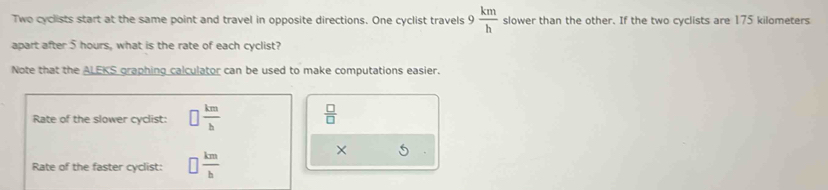 Two cyclists start at the same point and travel in opposite directions. One cyclist travels 9 km/h  slower than the other. If the two cyclists are 175 kilometers
apart after 5 hours, what is the rate of each cyclist? 
Note that the ALEKS graphing calculator can be used to make computations easier. 
Rate of the slower cyclist: □  km/b   □ /□   
Rate of the faster cyclist: □  km/b 
×