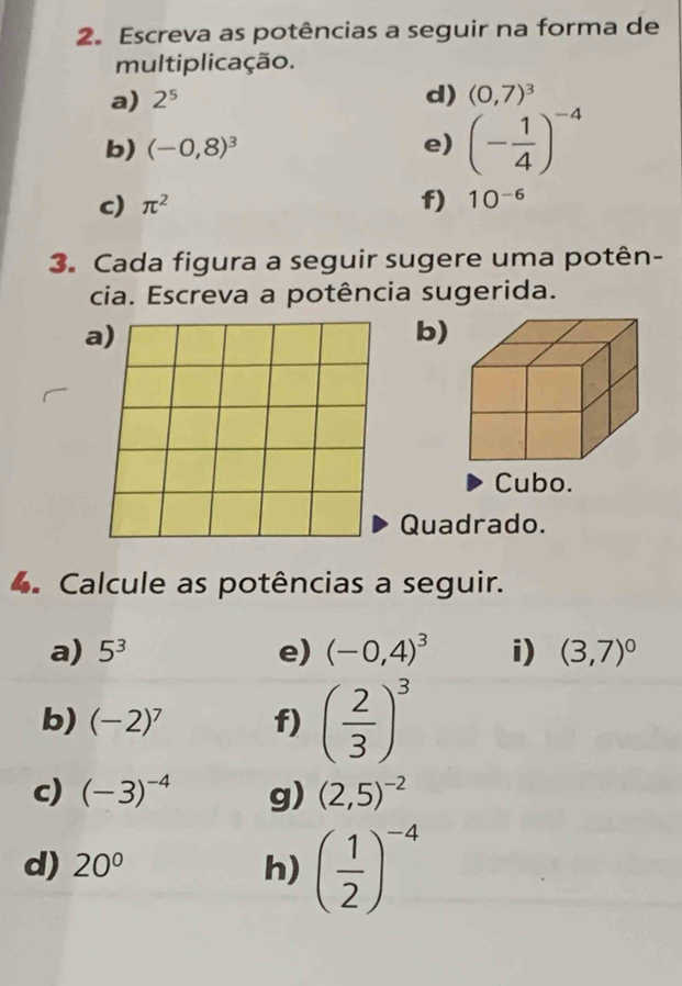 Escreva as potências a seguir na forma de 
multiplicação. 
a) 2^5
d) (0,7)^3
b) (-0,8)^3 e) (- 1/4 )^-4
c) π^2 f) 10^(-6)
3. Cada figura a seguir sugere uma potên- 
cia. Escreva a potência sugerida. 
a) 
b) 
Cubo. 
Quadrado. 
4. Calcule as potências a seguir. 
a) 5^3 e) (-0,4)^3 i) (3,7)^0
b) (-2)^7 f) ( 2/3 )^3
c) (-3)^-4 g) (2,5)^-2
d) 20° h) ( 1/2 )^-4