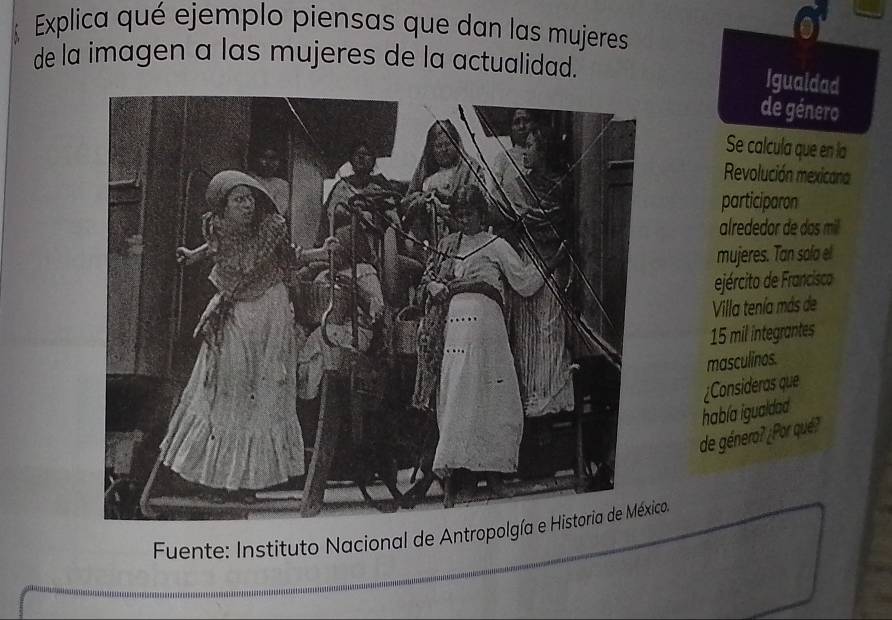 Explica qué ejemplo piensas que dan las mujeres 
de la imagen a las mujeres de la actualidad. 
Igualdad 
de género 
Se calcula que en la 
Revolución mexicana 
participaron 
alrededor de das mill 
mujeres. Tan sala el 
ejército de Francisco 
Vila tenía más de
15 mil integrantes 
masculinos. 
¿Consideras que 
había igualdad 
de género? ¿Por qué? 
Fuente: Instituto Nacional de Antroo.