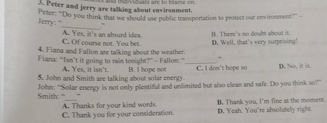 nts and individuals are to blame on.
3. Peter and jerry are talking about environment.
Peter: “Do you think that we should use public transportation to protect our environment?” -
Jerry: “
_.``
A. Yes, it's an absurd idea. B. There’s no doubt about it.
C. Of course not. You bet. D. Well, that’s very surprising!
4. Fiana and Fallon are talking about the weather.
Fiana: “Isn’t it going to rain tonight?” - Fallon: “_
A. Yes, it isn`t. B. I hope not C. l don`t hope so D. No, it is.
5. John and Smith are talking about solar energy.
John: “Solar energy is not only plentiful and unlimited but also clean and safe. Do you think so?”
Smith: “___”
A. Thanks for your kind words. B. Thank you, I’m fine at the moment.
C. Thank you for your consideration. D. Yeah. You’re absolutely right.