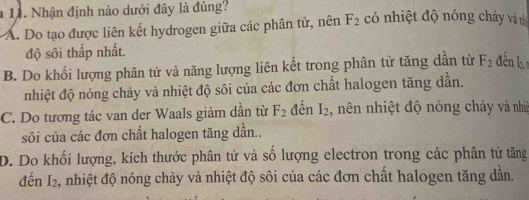 1 11. Nhận định nào dưới đây là đúng? có nhiệt độ nóng chảy và nh
A. Do tạo được liên kết hydrogen giữa các phân tử, nên F_2
độ sôi thấp nhất.
B. Do khối lượng phân tử và năng lượng liên kết trong phân tử tăng dẫn từ F_2 đến l
nhiệt độ nóng chảy và nhiệt độ sôi của các đơn chất halogen tăng dần.
C. Do tương tác van der Waals giảm dần từ F_2 đến I_2 , nên nhiệt độ nóng chảy và nhiệ
sôi của các đơn chất halogen tăng dần..
D. Do khối lượng, kích thước phân tử và số lượng electron trong các phân tử tăng
đến I_2 , nhiệt độ nóng chảy và nhiệt độ sôi của các đơn chất halogen tăng dẫn.