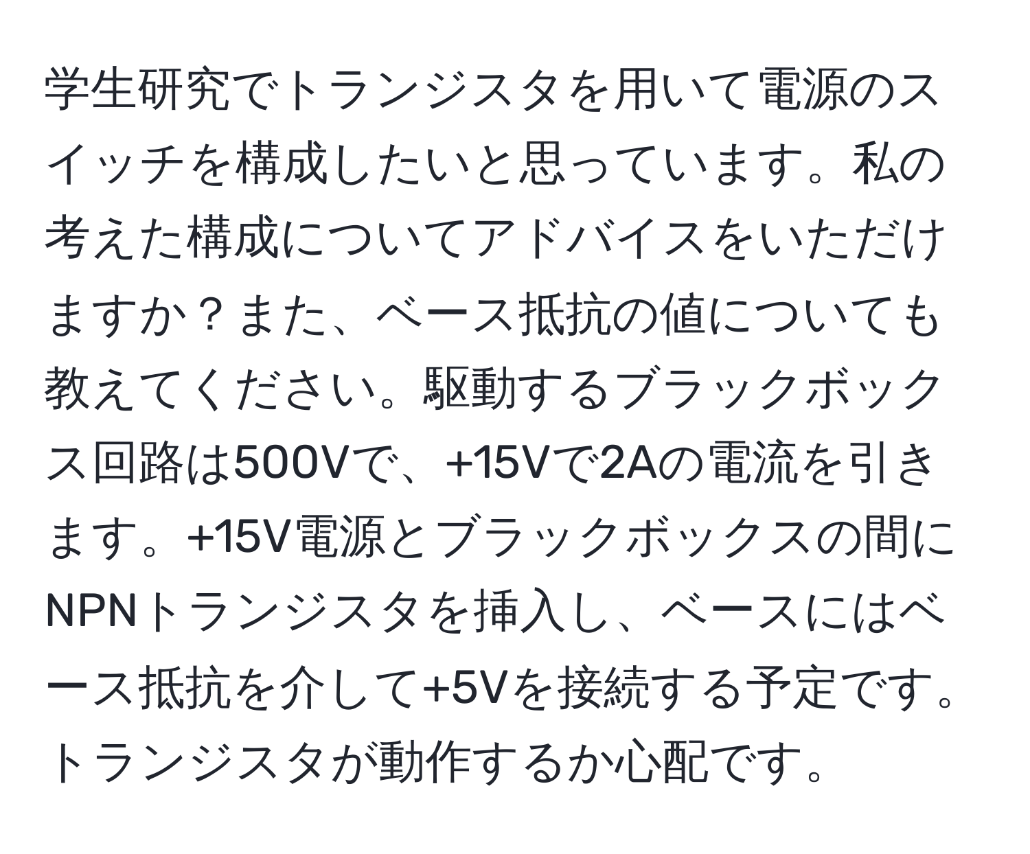 学生研究でトランジスタを用いて電源のスイッチを構成したいと思っています。私の考えた構成についてアドバイスをいただけますか？また、ベース抵抗の値についても教えてください。駆動するブラックボックス回路は500Vで、+15Vで2Aの電流を引きます。+15V電源とブラックボックスの間にNPNトランジスタを挿入し、ベースにはベース抵抗を介して+5Vを接続する予定です。トランジスタが動作するか心配です。