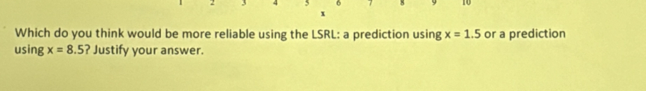 5 6
x
Which do you think would be more reliable using the LSRL: a prediction using x=1.5 or a prediction 
using x=8.5 ? Justify your answer.