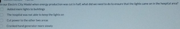 In our Electric City Model when energy production was cut in half, what did we need to do to ensure that the lights came on in the hospital area?
Added more lights to buildings
The hospital was not able to keep the lights on
Cut power to the other two areas
Cranked hand generator more slowly