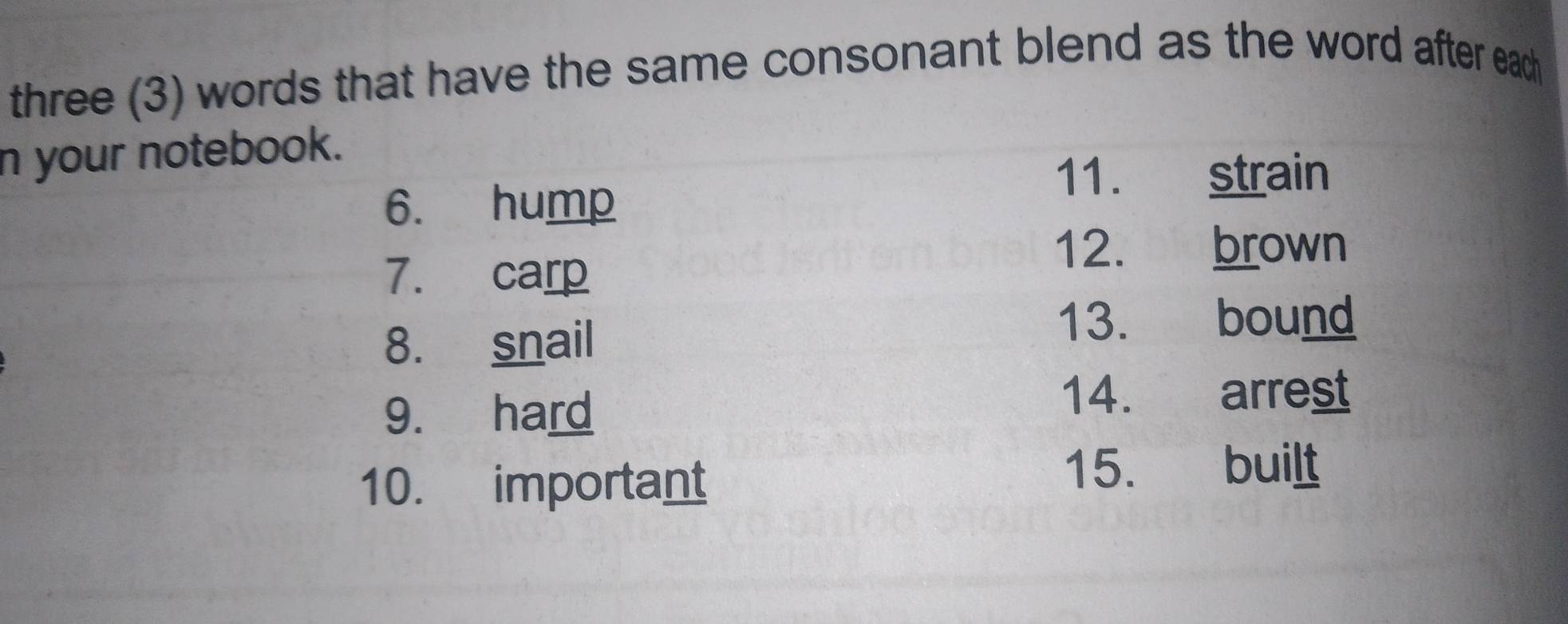 three (3) words that have the same consonant blend as the word after each 
n your notebook. 
11. strain 
6. hump 
7. carp 
12. brown 
8. snail 
13. bound 
9. hard 
14. arrest 
10. important 
15. built