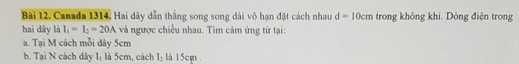 Canada 1314. Hai dây dẫn thẳng song song dài vô hạn đặt cách nhau d=10cm trong không khí. Dòng điện trong 
hai dây là I_1=I_2=20A và ngược chiều nhau. Tìm cảm ứng từ tại: 
a. Tại M cách mỗi dây 5cm
b. Tại N cách dây Iị là 5cm, cách I_2 là 15cm