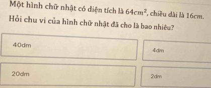 Một hình chữ nhật có diện tích là 64cm^2 , chiều dài là 16cm.
Hỏi chu vi của hình chữ nhật đã cho là bao nhiêu?
40dm 4dm
20dm 2dm