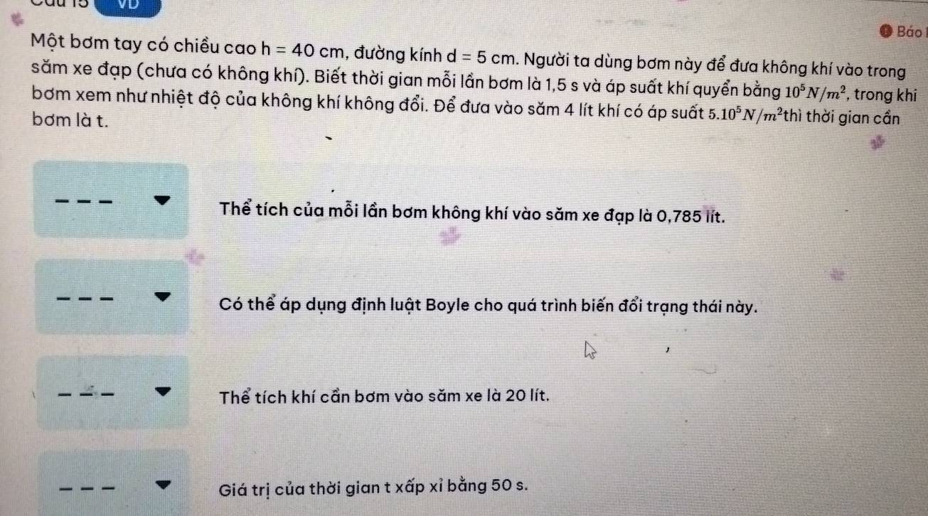 VD Báo 
Một bơm tay có chiều cao h=40cm , đường kính d=5cm. Người ta dùng bơm này để đưa không khí vào trong
săm xe đạp (chưa có không khí). Biết thời gian mỗi lần bơm là 1,5 s và áp suất khí quyển bằng 10^5N/m^2 , trong khi
bơm xem như nhiệt độ của không khí không đổi. Để đưa vào săm 4 lít khí có áp suất 5.10^5N/m^2
bơm là t. thì thời gian cần
Thể tích của mỗi lần bơm không khí vào săm xe đạp là 0,785 lít.
Có thể áp dụng định luật Boyle cho quá trình biến đổi trạng thái này.
Thể tích khí cần bơm vào săm xe là 20 lít.
Giá trị của thời gian t xấp xỉ bằng 50 s.