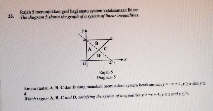 Rajah 5 menunjukkan graf bagi suatu system ketaksamaan linear 
23. The diagram 5 shows the graph of a system of linear inequalities.
y
4
B 
A C 
D
x
4
Rajah 5 
Diagram 5 
Antara rantau A, B, C dan D yang manakah memuaskan system ketaksamaan y>-x+4, y≥ x dan y≤
4. and y≤ 4. 
Which region A, B, C and D, satisfying the system of inequalities y>-x+4, y≥ x