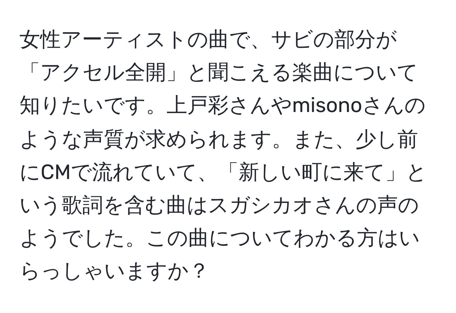 女性アーティストの曲で、サビの部分が「アクセル全開」と聞こえる楽曲について知りたいです。上戸彩さんやmisonoさんのような声質が求められます。また、少し前にCMで流れていて、「新しい町に来て」という歌詞を含む曲はスガシカオさんの声のようでした。この曲についてわかる方はいらっしゃいますか？