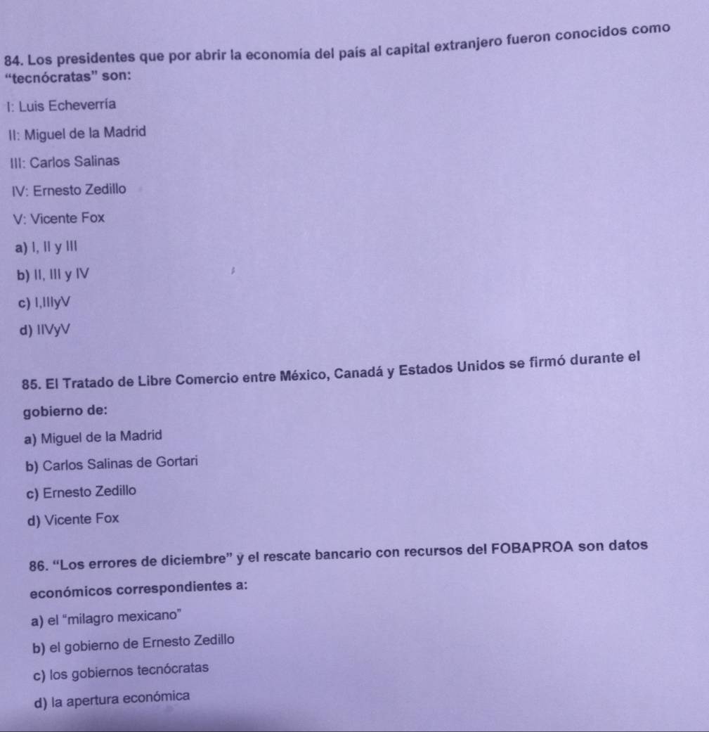 Los presidentes que por abrir la economía del país al capital extranjero fueron conocidos como
“tecnócratas” son:
1: Luis Echeverría
II: Miguel de la Madrid
III: Carlos Salinas
IV: Ernesto Zedillo
V: Vicente Fox
a) l, ll y lIl
b) II, I y IV
c) I,IIIyV
d) IlVyV
85. El Tratado de Libre Comercio entre México, Canadá y Estados Unidos se firmó durante el
gobierno de:
a) Miguel de la Madrid
b) Carlos Salinas de Gortari
c) Ernesto Zedillo
d) Vicente Fox
86. “Los errores de diciembre” y el rescate bancario con recursos del FOBAPROA son datos
económicos correspondientes a:
a) el “milagro mexicano”
b) el gobierno de Ernesto Zedillo
c) los gobiernos tecnócratas
d) la apertura económica