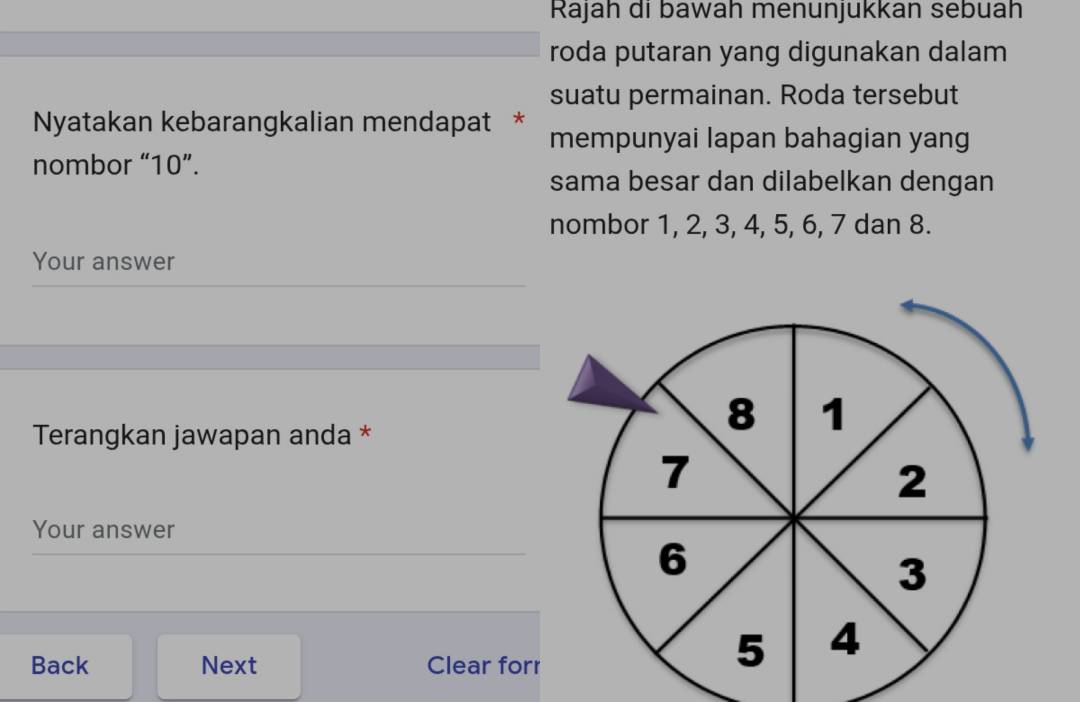 Rajah di bawah menunjukkan sebuah 
roda putaran yang digunakan dalam 
suatu permainan. Roda tersebut 
Nyatakan kebarangkalian mendapat * mempunyai lapan bahagian yang 
nombor “ 10 ”. 
sama besar dan dilabelkan dengan 
nombor 1, 2, 3, 4, 5, 6, 7 dan 8. 
Your answer 
Terangkan jawapan anda * 
Your answer 
Back Next Clear forr