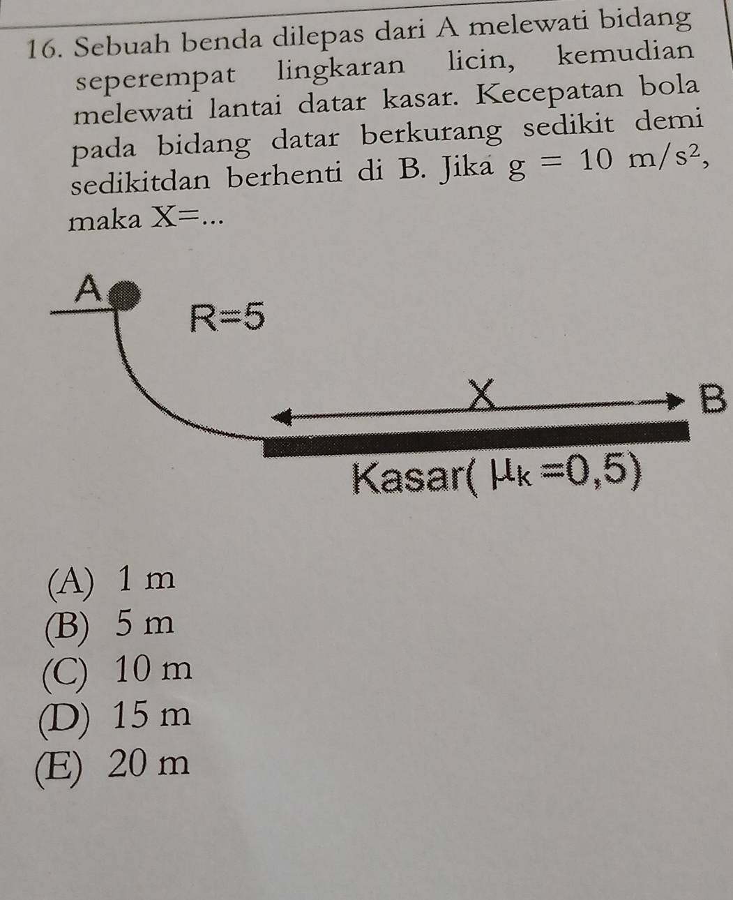 Sebuah benda dilepas dari A melewati bidang
seperempat lingkaran licin, kemudian
melewati lantai datar kasar. Kecepatan bola
pada bidang datar berkurang sedikit demi
sedikitdan berhenti di B. Jika g=10m/s^2, 
maka X= _
A
R=5
x
B
Kasar( mu _k=0,5)
(A) 1 m
(B) 5 m
(C) 10 m
(D) 15 m
(E) 20 m