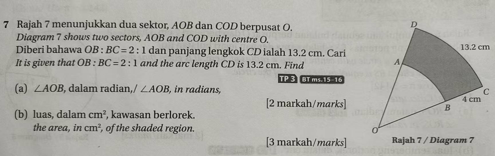 Rajah 7 menunjukkan dua sektor, AOB dan COD berpusat O. 
Diagram 7 shows two sectors, AOB and COD with centre O. 
Diberi bahawa OB : BC=2:1 dan panjang lengkok CD ialah 13.2 cm. Cari 
It is given that OB : BC=2:1 and the arc length CD is 13.2 cm. Find 
TP 3 BT ms.15-16 
(a) ∠ AOB , dalam radian, / ∠ AOB , in radians, 
[2 markah/marks] 
(b) luas, dalam cm^2 , kawasan berlorek. 
the area, in cm^2 , of the shaded region. 
[3 markah/marks] Rajah 7 / Diagram 7