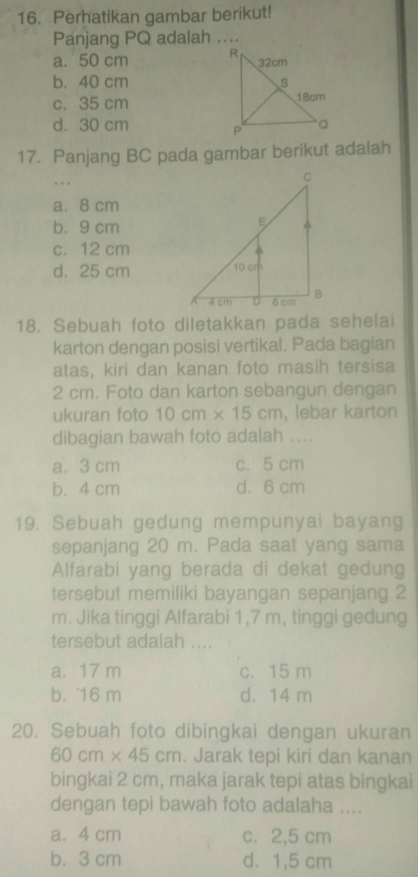 Perhatikan gambar berikut!
Panjang PQ adalah ....
a. 50 cm
b. 40 cm
c. 35 cm
d. 30 cm
17. Panjang BC pada gambar berikut adalah
. ..
a. 8 cm
b. 9 cm
c. 12 cm
d. 25 cm
18. Sebuah foto diletakkan pada sehelai
karton dengan posisi vertikal. Pada bagian
atas, kiri dan kanan foto masih tersisa
2 cm. Foto dan karton sebangun dengan
ukuran foto 10cm* 15cm , lebar karton
dibagian bawah foto adalah ...
a. 3 cm c. 5 cm
b. 4 cm d. 6 cm
19. Sebuah gedung mempunyai bayang
sepanjang 20 m. Pada saat yang sama
Alfarabi yang berada di dekat gedung
tersebut memiliki bayangan sepanjang 2
m. Jika tinggi Alfarabi 1,7 m, tinggi gedung
tersebut adalah ....
a. 17 m c. 15 m
b. 16 m d. 14 m
20. Sebuah foto dibingkai dengan ukuran
60cm* 45cm. Jarak tepi kiri dan kanan
bingkai 2 cm, maka jarak tepi atas bingkai
dengan tepi bawah foto adalaha ....
a. 4 cm c. 2,5 cm
b. 3 cm d. 1,5 cm