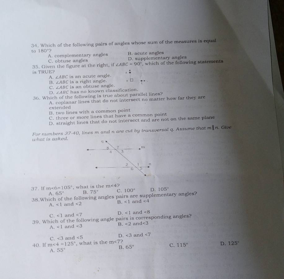 Which of the following pairs of angles whose sum of the measures is equal
to 180° )
A. complementary angles B. acute angles
C. obtuse angles D. supplementary angles
35. Given the figure at the right, if ∠ ABC=90° , which of the following statements
is TRUE?
A. ∠ ABC is an acute angle.
B. ∠ ABC is a right angle.
C. ∠ ABC is an obtuse angle.
D. ∠ ABC has no known classification.
36. Which of the following is true about parallel lines?
A. coplanar lines that do not intersect no matter how far they are
extended
B. two lines with a common point
C. three or more lines that have a common point
D. straight lines that do not intersect and are not on the same plane
For numbers 37-40, lines m and n are cut by transversal q. Assume that mparallel n. Give
what is asked.
37. If m∠ 6=105° , what is the m∠ 4 ?
A. 65° B. 75° C. 100° D. 105°
38.Which of the following angles pairs are supplementary angles?
A. ∠ 1 and <2</tex> B. ∠ 1 and ∠ 4
C. ∠ 1 and <7</tex> D. ∠ 1 and ∠ 8
39. Which of the following angle pairs is corresponding angles?
A. ∠ 1 and ∠ 3 B. ∠ 2 and ∠ 3
C. ∠ 3 and ∠ 5 D. ∠ 3 and <7</tex> 
40. If m∠ 4=125° , what is the m<7</tex> ?
C. 115° D. 125°
A. 55°
B. 65°