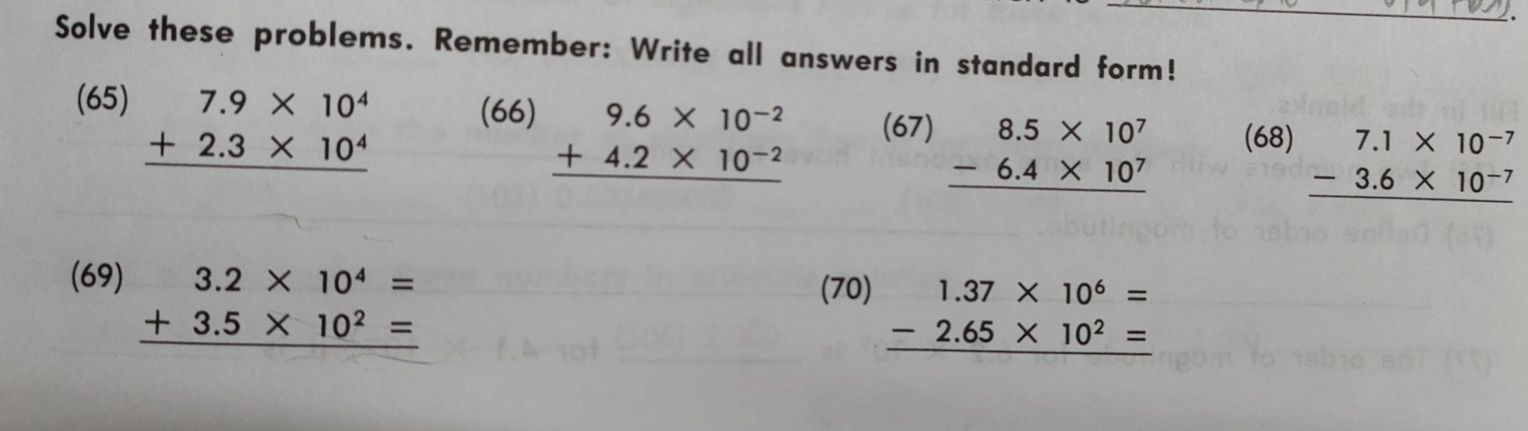 Solve these problems. Remember: Write all answers in standard form! 
(65) (66)
beginarrayr 7.9* 10^4 +2.3* 10^4 hline endarray
beginarrayr 9.6* 10^(-2) +4.2* 10^(-2) hline endarray
(67)
beginarrayr 8.5* 10^7 -6.4* 10^7 hline endarray
(68)
beginarrayr 7.1* 10^(-7) -3.6* 10^(-7) hline endarray
(69)
beginarrayr 3.2* 10^4= +3.5* 10^2= hline endarray
(70)
beginarrayr 1.37* 10^6= -2.65* 10^2= hline endarray