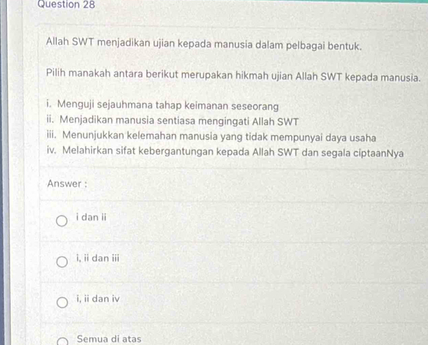 Allah SWT menjadikan ujian kepada manusia dalam pelbagai bentuk.
Pilih manakah antara berikut merupakan hikmah ujian Allah SWT kepada manusia.
i. Menguji sejauhmana tahap keimanan seseorang
ii. Menjadikan manusia sentiasa mengingati Allah SWT
iii. Menunjukkan kelemahan manusia yang tidak mempunyai daya usaha
iv. Melahirkan sifat kebergantungan kepada Allah SWT dan segala ciptaanNya
Answer :
i dan ii
i, ii dan iii
i, ii dan iv
Semua di atas