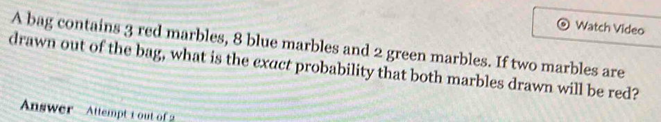 Watch Video 
A bag contains 3 red marbles, 8 blue marbles and 2 green marbles. If two marbles are 
drawn out of the bag, what is the exact probability that both marbles drawn will be red? 
Answer Attempt 1 out of 2