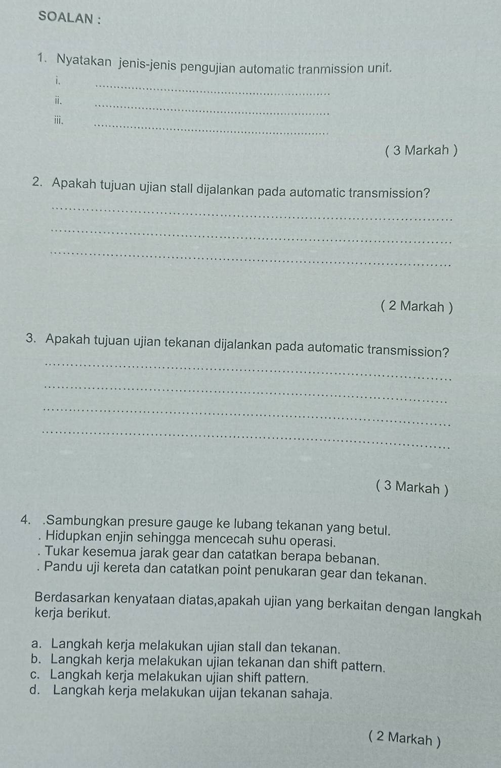 SOALAN : 
1. Nyatakan jenis-jenis pengujian automatic tranmission unit. 
i. 
ⅱ. 
_ 
_ 
ⅲ. 
_ 
( 3 Markah ) 
2. Apakah tujuan ujian stall dijalankan pada automatic transmission? 
_ 
_ 
_ 
( 2 Markah ) 
_ 
3. Apakah tujuan ujian tekanan dijalankan pada automatic transmission? 
_ 
_ 
_ 
( 3 Markah ) 
4. .Sambungkan presure gauge ke lubang tekanan yang betul. 
. Hidupkan enjin sehingga mencecah suhu operasi. 
Tukar kesemua jarak gear dan catatkan berapa bebanan. 
Pandu uji kereta dan catatkan point penukaran gear dan tekanan. 
Berdasarkan kenyataan diatas,apakah ujian yang berkaitan dengan langkah 
kerja berikut. 
a. Langkah kerja melakukan ujian stall dan tekanan. 
b. Langkah kerja melakukan ujian tekanan dan shift pattern. 
c. Langkah kerja melakukan ujian shift pattern. 
d. Langkah kerja melakukan uijan tekanan sahaja. 
( 2 Markah )