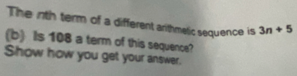 The inth term of a different arithmetic sequence is 3n+5
(b Is 108 a term of this sequence? 
Show how you get your answer.