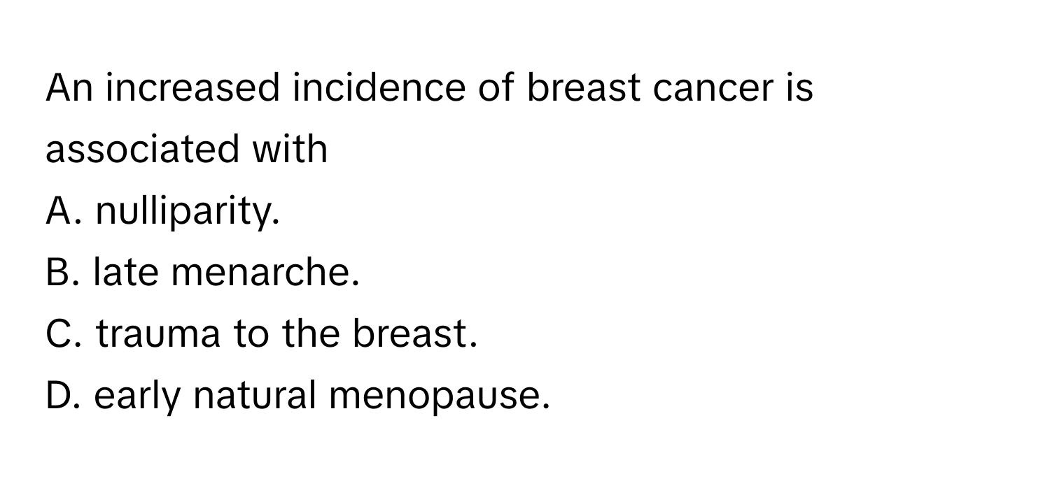 An increased incidence of breast cancer is associated with
A. nulliparity.
B. late menarche.
C. trauma to the breast.
D. early natural menopause.