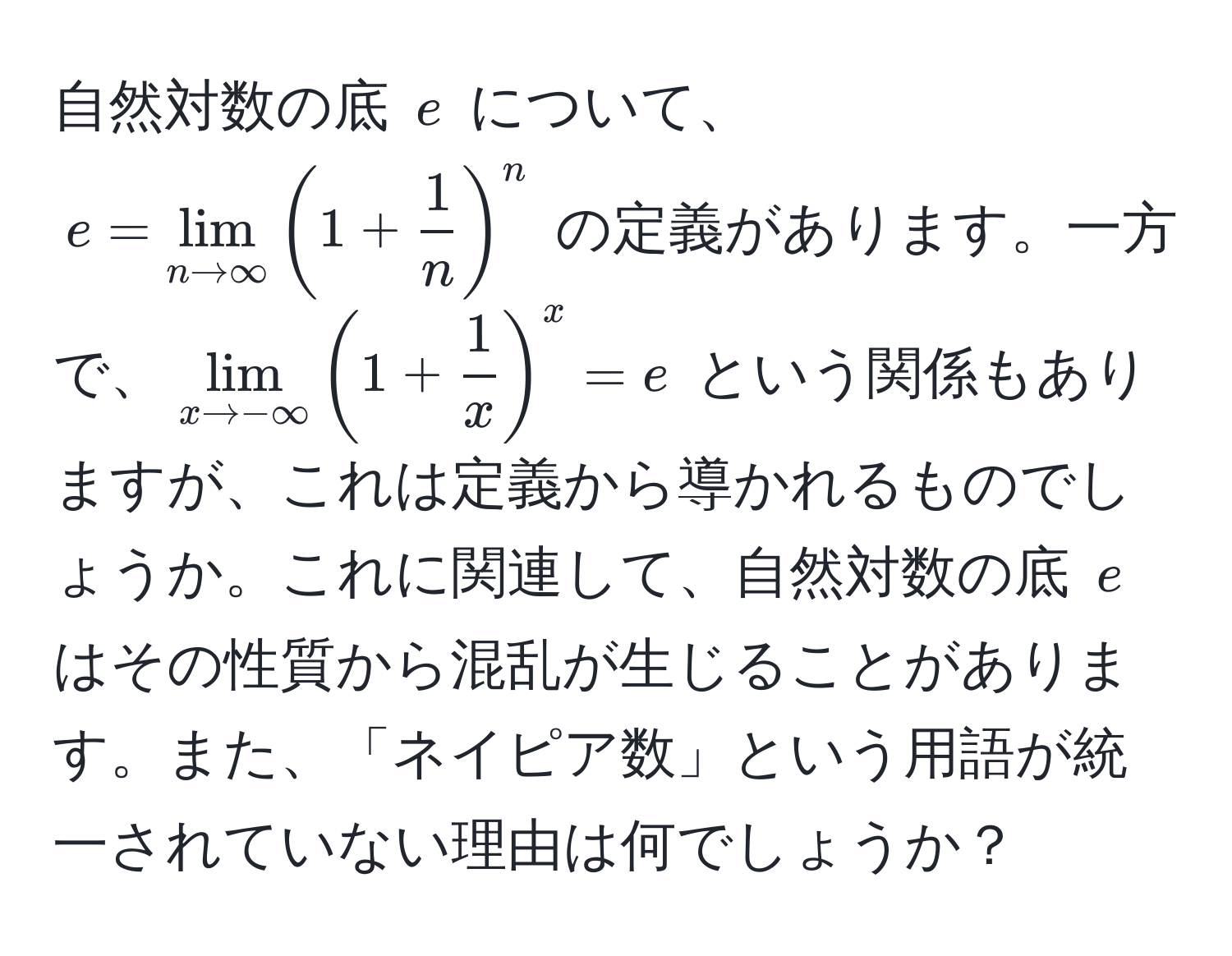 自然対数の底 $e$ について、$e = lim_n to ∈fty (1 +  1/n )^n$ の定義があります。一方で、$lim_x to -∈fty (1 +  1/x )^x = e$ という関係もありますが、これは定義から導かれるものでしょうか。これに関連して、自然対数の底 $e$ はその性質から混乱が生じることがあります。また、「ネイピア数」という用語が統一されていない理由は何でしょうか？