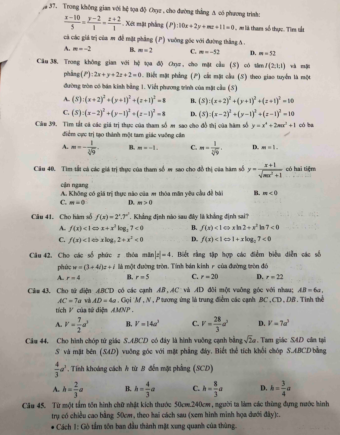 Trong không gian với hệ tọa độ Oxyz , cho đường thẳng Δ có phương trình:
 (x-10)/5 = (y-2)/1 = (z+2)/1 . Xét mặt phẳng (P) :10x+2y+mz+11=0 , m là tham số thực. Tìm tất
cả các giá trị của m để mặt phẳng (P) vuông góc với đường thẳngΔ.
A. m=-2 B. m=2 C. m=-52 D. m=52
Câu38. Trong không gian với hệ tọa độ Oxyz, cho mặt cầu (S) có tan I(2;1;1) và mặt
phẳng (P):2x+y+2z+2=0. Biết mặt phẳng (P) cắt mặt cầu (S) theo giao tuyến là một
đường tròn có bán kính bằng 1. Viết phương trình của mặt cầu (S)
A. (S):(x+2)^2+(y+1)^2+(z+1)^2=8 B. (S):(x+2)^2+(y+1)^2+(z+1)^2=10
C. (S):(x-2)^2+(y-1)^2+(z-1)^2=8 D. (S):(x-2)^2+(y-1)^2+(z-1)^2=10
Câu 39. Tìm tất cả các giá trị thực của tham số m sao cho đồ thị của hàm số y=x^4+2mx^2+1 có ba
điểm cực trị tạo thành một tam giác vuông cân
C.
A. m=- 1/sqrt[3](9) . B. m=-1. m= 1/sqrt[3](9) . D. m=1.
Câu 40. Tìm tất cả các giá trị thực của tham số m sao cho đồ thị của hàm số y= (x+1)/sqrt(mx^2+1)  có hai tiệm
cận ngang
A. Không có giá trị thực nào của m thỏa mãn yêu cầu đề bài B. m<0</tex>
C. m=0 D. m>0
Câu 41. Cho hàm số f(x)=2^x.7^(x^2) * Khẳng định nào sau đây là khẳng định sai?
A. f(x)<1Leftrightarrow x+x^2log _27<0</tex> B. f(x)<1Leftrightarrow xln 2+x^2 ln 7<0</tex>
C. f(x)<1Leftrightarrow xlog _72+x^2<0</tex> D. f(x)<1Leftrightarrow 1+xlog _27<0</tex>
Câu 42. Cho các số phức z thỏa mãn |z|=4. Biết rằng tập hợp các điểm biểu diễn các số
phức w=(3+4i)z+i là một đường tròn. Tính bán kính 7 của đường tròn đó
A. r=4 B. r=5 C. r=20 D. r=22
Câu 43. Cho tứ diện ABCD có các cạnh AB, AC và AD đôi một vuông góc với nhau; AB=6a,
AC=7a và AD=4a. Gọi *M , N , P tương ứng là trung điểm các cạnh BC, CD, DB. Tính thể
tích V của tứ diện AMNP .
B. V=14a^3 C.
A. V= 7/2 a^3 V= 28/3 a^3 D. V=7a^3
Câu 44. Cho hình chóp tứ giác S.ABCD có đáy là hình vuông cạnh bằng sqrt(2)a. Tam giác SAD cân tại
S và mặt bên (SAD) vuông góc với mặt phẳng đáy. Biết thể tích khối chóp S.ABCD bằng
 4/3 a^3. Tính khoảng cách h từ B đến mặt phẳng (SCD)
A. h= 2/3 a h= 4/3 a h= 8/3 a h= 3/4 a
B.
C.
D.
Câu 45. Từ một tấm tôn hình chữ nhật kích thước 50cm.240cm, người ta làm các thùng đựng nước hình
trụ có chiều cao bằng 50cm, theo hai cách sau (xem hình minh họa dưới đây):.
Cách 1: Gò tấm tôn ban đầu thành mặt xung quanh của thùng.