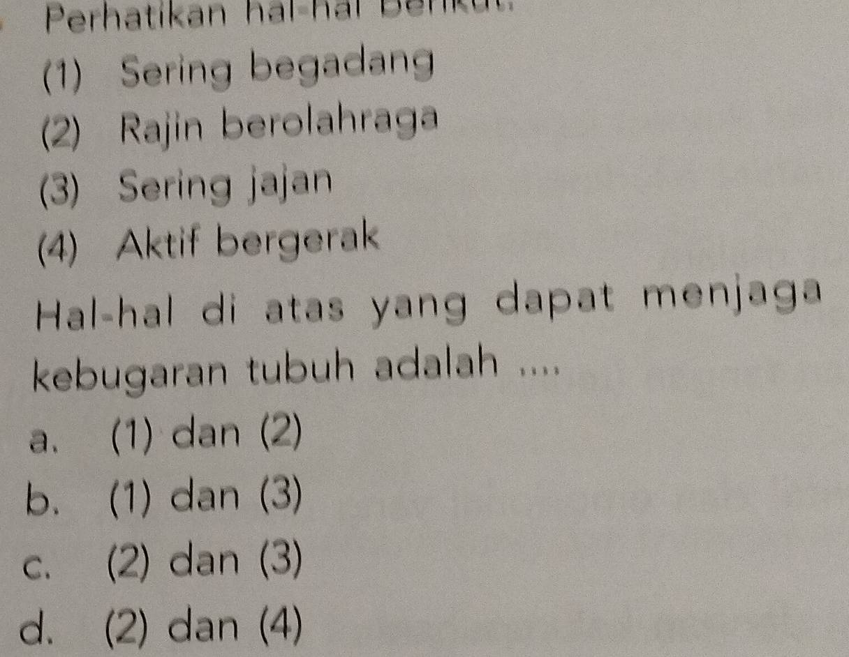 Perhatíkan hal-hal Benku
(1) Sering begadan
2) Rajin berolahraga
(3) Sering jajan
(4) Aktif bergerak
Hal-hal di atas yang dapat menjaga
kebugaran tubuh adalah ....
a. (1) dan (2)
b. (1) dan (3)
c. (2) dan (3)
d. (2) dan (4)