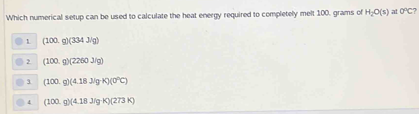 Which numerical setup can be used to calculate the heat energy required to completely melt 100. grams of H_2O(s) at 0°C
1 (100.g)(334J/g)
2 (100.g)(2260J/g)
3 (100.g)(4.18J/g· K)(0^0C)
4 (100.g)(4.18J/g· K)(273K)