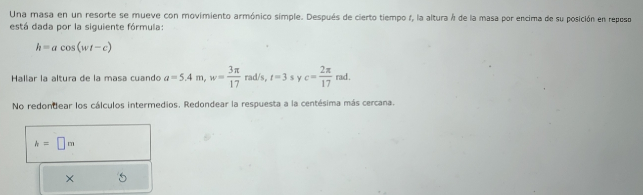 Una masa en un resorte se mueve con movimiento armónico simple. Después de cierto tiempo 1, la altura Á de la masa por encima de su posición en reposo
está dada por la siguiente fórmula:
h=acos (wt-c)
Hallar la altura de la masa cuando a=5.4m, w= 3π /17 rad/s, t=3 s y c= 2π /17 rad.
No redondear los cálculos intermedios. Redondear la respuesta a la centésima más cercana.
h=□ m
×