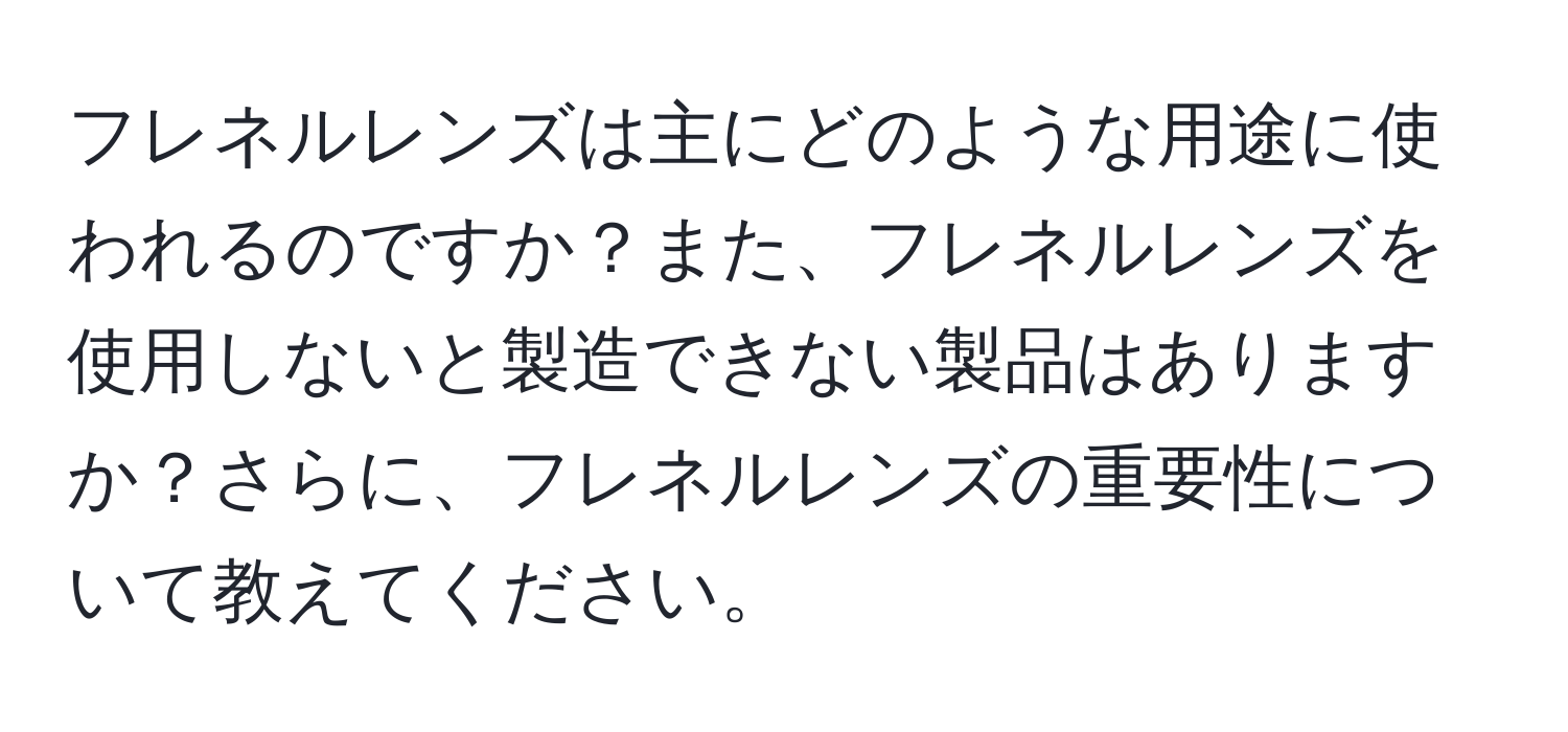 フレネルレンズは主にどのような用途に使われるのですか？また、フレネルレンズを使用しないと製造できない製品はありますか？さらに、フレネルレンズの重要性について教えてください。