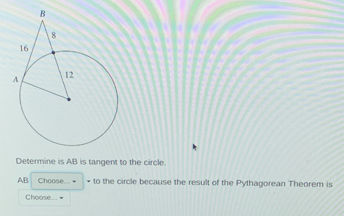 Determine is AB is tangent to the circle.
AB Choose... • to the circle because the result of the Pythagorean Theorem is 
Choose... ▼