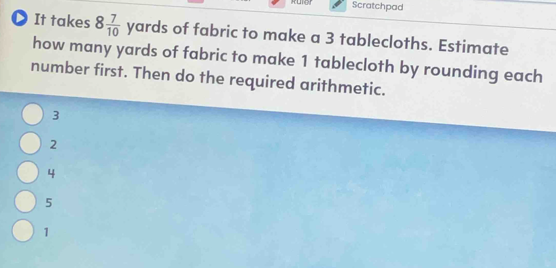 Ruler Scratchpad
D It takes 8 7/10 yards of fabric to make a 3 tablecloths. Estimate
how many yards of fabric to make 1 tablecloth by rounding each
number first. Then do the required arithmetic.
3
2
4
5
1