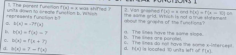 ONS 1
1. The parent function f(x)=x was shifted 7 2. Van graphed f(x)=x and h(x)=f(x-10) on
units down to create function b. Which the same grid. Which is not a true statement
represents function b? about the graphs of the functions?
a. b(x)=-7f(x)
a. The lines have the same slope.
b. b(x)=f(x)-7 b. The lines are parallel.
c. b(x)=f(x+7) c. The lines do not have the same x-intercept.
d.
d. b(x)=7-f(x) h(x) is located 10 units left of f(x).