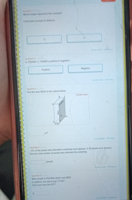 Qartion 
Which siteger represents this scenano?
? kilometre increase in distance
-2
Qusstion ?
bs 2.4,14454 ( -744594 ) positive or negative
Positive Negative
Question 3
Find the area ABCD of the cubold below
KisolMts Math
m^2
Quection 6
15% of the people who attended a workshop wore glasses. If 30 people wore glasses,
"find the total number of people who attended the workshop
people
Question 5
Miko bought a (Pad Mini which cost $800
In addition, she had to pay 7% GST.
How much was the SST?