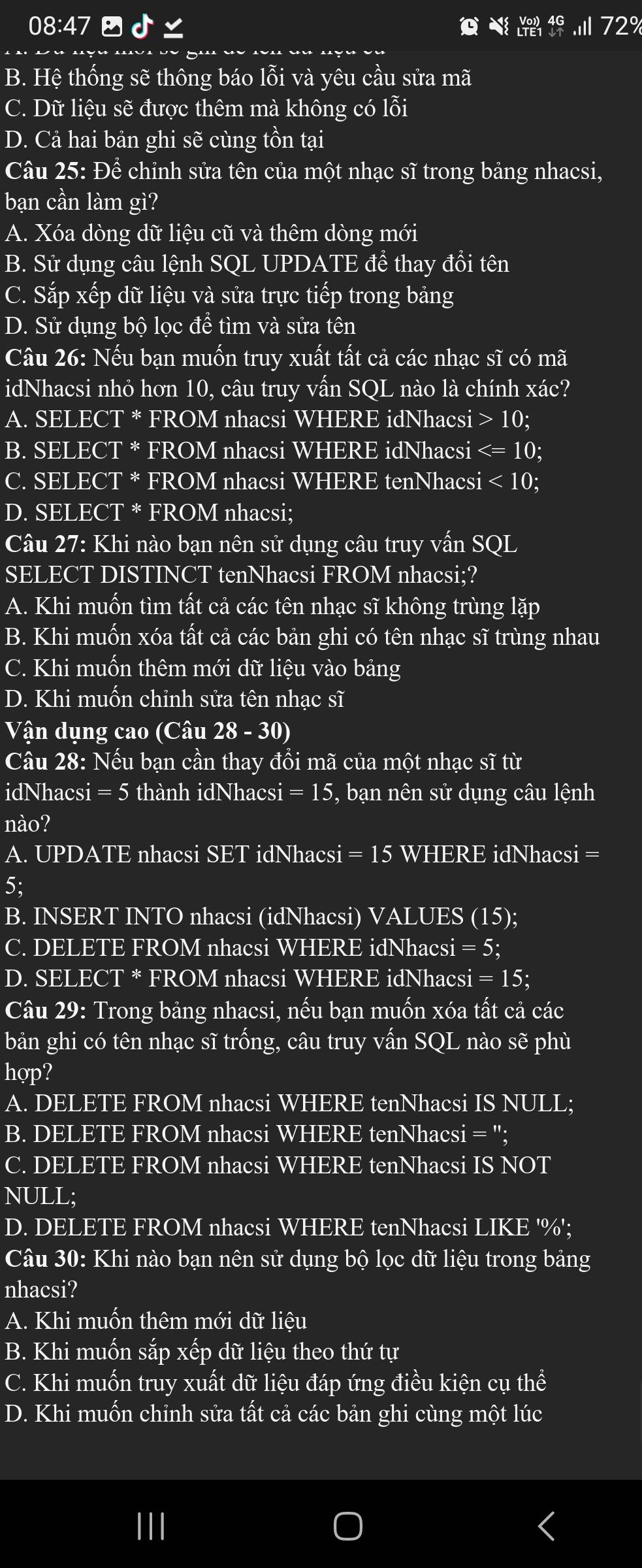 08:47  d
2°
B. Hệ thống sẽ thông báo lỗi và yêu cầu sửa mã
C. Dữ liệu sẽ được thêm mà không có lỗi
D. Cả hai bản ghi sẽ cùng tồn tại
Câu 25: Để chỉnh sửa tên của một nhạc sĩ trong bảng nhacsi,
bạn cần làm gì?
A. Xóa dòng dữ liệu cũ và thêm dòng mới
B. Sử dụng câu lệnh SQL UPDATE để thay đổi tên
C. Sắp xếp dữ liệu và sửa trực tiếp trong bảng
D. Sử dụng bộ lọc đề tìm và sửa tên
Câu 26: Nếu bạn muốn truy xuất tất cả các nhạc sĩ có mã
idNhacsi nhỏ hơn 10, câu truy vấn SO 9L nào là chính xác?
A. SELECT * FROM nhacsi WHERE idNhacsi 10;
B. SELECT * FROM nhacsi WHERE idNhacsi
C. SELECT * FROM nhacsi WHERE tenNhacsi <10</tex>
D. SELECT * FROM nhacsi;
Câu 27: Khi nào bạn nên sử dụng câu truy vấn SQL
SELECT DISTINCT tenNhacsi FROM nhacsi;?
A. Khi muốn tìm tất cả các tên nhạc sĩ không trùng lặp
B. Khi muốn xóa tất cả các bản ghi có tên nhạc sĩ trùng nhau
C. Khi muốn thêm mới dữ liệu vào bảng
D. Khi muốn chỉnh sửa tên nhạc sĩ
Vận dụng cao (Câu 28-30)
Câu 28: Nếu bạn cần thay đổi mã của một nhạc sĩ từ
idNhacsi = 5 thành idNhacsi = 15, bạn nên sử dụng câu lệnh
nào?
A. UPDATE nhacsi SET idNhacsi = 15 WHERE idNhacsi =
5;
B. INSERT INTO nhacsi (idNhacsi) VALUES (15);
C. DELETE FROM nhacsi WHERE idNhacsi = 5;
D. SELECT * FROM nhacsi WHERE idNhacsi = 15;
Câu 29: Trong bảng nhacsi, nếu bạn muốn xóa tất cả các
bản ghi có tên nhạc sĩ trống, câu truy vấn SQL nào sẽ phù
hợp?
A. DELETE FROM nhacsi WHERE tenNhacsi IS NULL;
B. DELETE FROM nhacsi WHERE tenNhacsi = ";
C. DELETE FROM nhacsi WHERE tenNhacsi IS NOT
NULL;
D. DELETE FROM nhacsi WHERE tenNhacsi LIKE '%';
Câu 30: Khi nào bạn nên sử dụng bộ lọc dữ liệu trong bảng
nhacsi?
A. Khi muốn thêm mới dữ liệu
B. Khi muốn sắp xếp dữ liệu theo thứ tự
C. Khi muốn truy xuất dữ liệu đáp ứng điều kiện cụ thể
D. Khi muốn chỉnh sửa tất cả các bản ghi cùng một lúc
