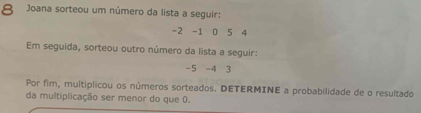 Joana sorteou um número da lista a seguir:
-2 -1 0 5 4
Em seguida, sorteou outro número da lista a seguir:
-5 -4 3
Por fim, multiplicou os números sorteados. DETERMINE a probabilidade de o resultado 
da multiplicação ser menor do que 0.