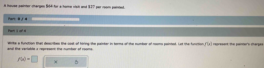 A house painter charges $64 for a home visit and $27 per room painted. 
Part: 0 / 4 
Part 1 of 4 
Write a function that describes the cost of hiring the painter in terms of the number of rooms painted. Let the function f(x) represent the painter's charges 
and the variable x represent the number of rooms.
f(x)=□ ×