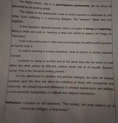 For Martin Buber, only in a participatory partnership can my being be
perceived as an existing whole.
The sphere of the interhuman is one in which a person is confronted by the
other, Such unfolding is a continuing dialogue. The "between" which they live
together.
In the interaction between humans, there is a duality of being and seeming.
Being is what one really is. Seeming is what one wishes to appear; an image, an
impression.
Truth in the interhuman is when one communicates himself/herself to another
as he/she truly is.
To yield to seeming is human cowardice, while to resist it is his/her essential
courage.
I present my being to another and at the same time also be aware of and
affirm the other person as different, unique, whole and as an equally dynamic
center. This is the "personal making present."
For the interhuman to blossom into genuine dialogue, we must not impose
ourselves upon the other but allow the unfolding of being with acceptance and
reciprocity. We should transcend differences in physical appearances and abilities,
in socio-economic backgrounds, in cultural and religious orientations.
Reflection: Comment on the statement, "The hardest, but most sublime act of
interhuman dialogue, is forgiveness."