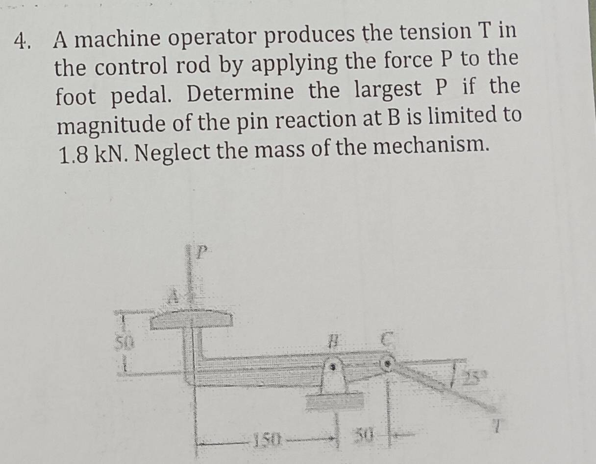 A machine operator produces the tension T in
the control rod by applying the force P to the
foot pedal. Determine the largest P if the
magnitude of the pin reaction at B is limited to
1.8 kN. Neglect the mass of the mechanism.